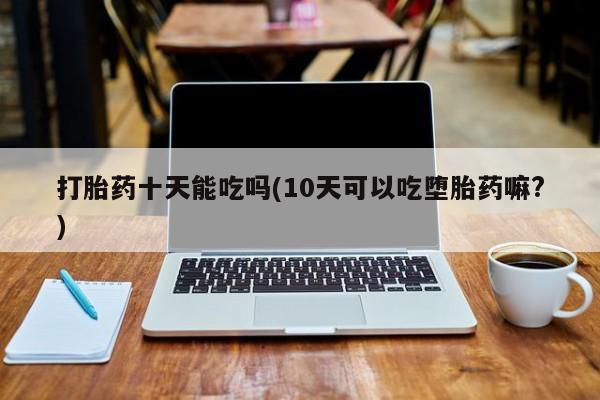 意外怀孕怎么买流产药打胎药十天能吃吗(10天可以吃堕胎药嘛?)