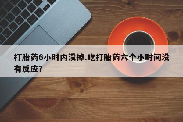 意外怀孕怎么买流产药打胎药6小时内没掉.吃打胎药六个小时间没有反应？