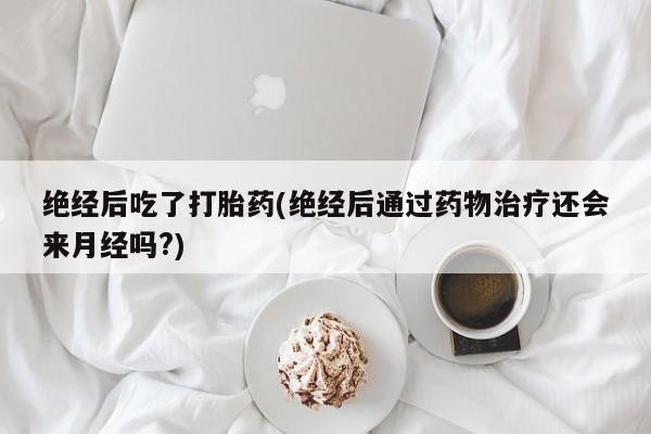 意外怀孕怎么买流产药绝经后吃了打胎药(绝经后通过药物治疗还会来月经吗?)
