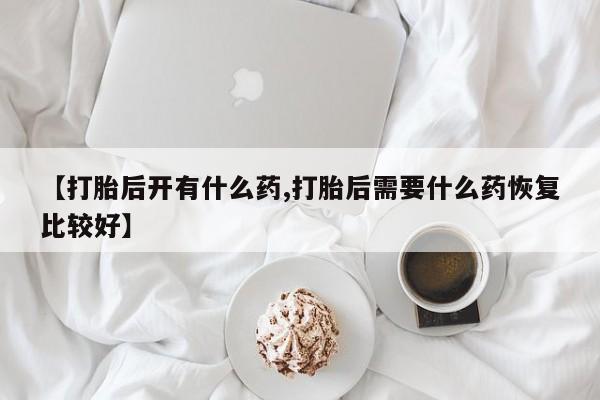 意外怀孕怎么买流产药【打胎后开有什么药,打胎后需要什么药恢复比较好】