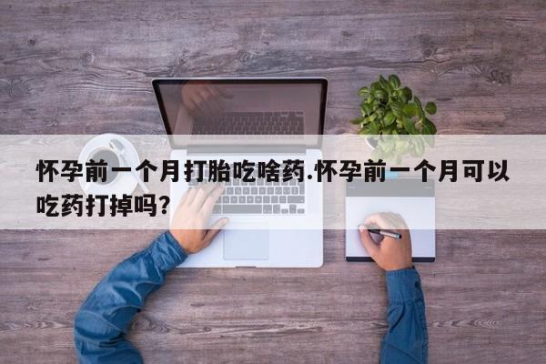 意外怀孕怎么买流产药怀孕前一个月打胎吃啥药.怀孕前一个月可以吃药打掉吗？