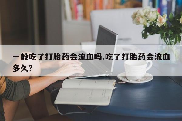意外怀孕怎么买流产药一般吃了打胎药会流血吗.吃了打胎药会流血多久？