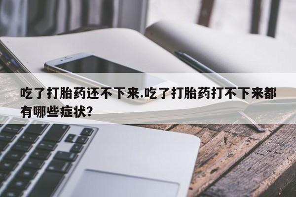 意外怀孕怎么买流产药吃了打胎药还不下来.吃了打胎药打不下来都有哪些症状？