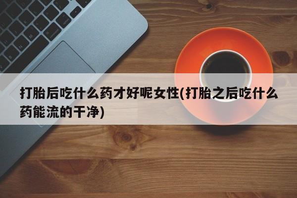 意外怀孕怎么买流产药打胎后吃什么药才好呢女性(打胎之后吃什么药能流的干净)