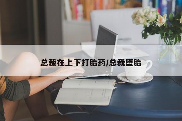 意外怀孕怎么买流产药总裁在上下打胎药/总裁堕胎