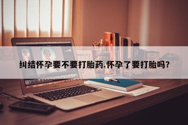 意外怀孕怎么买流产药纠结怀孕要不要打胎药.怀孕了要打胎吗?