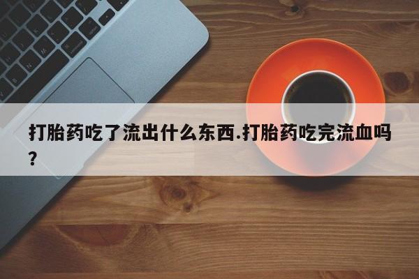 意外怀孕怎么买流产药打胎药吃了流出什么东西.打胎药吃完流血吗？