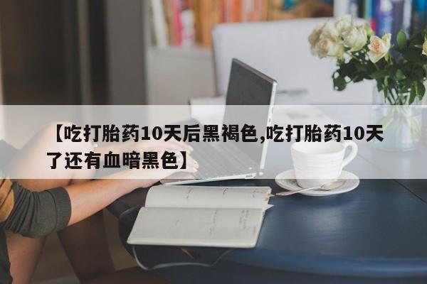 意外怀孕怎么买流产药【吃打胎药10天后黑褐色,吃打胎药10天了还有血暗黑色】