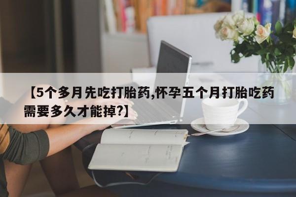 意外怀孕怎么买流产药【5个多月先吃打胎药,怀孕五个月打胎吃药需要多久才能掉?】