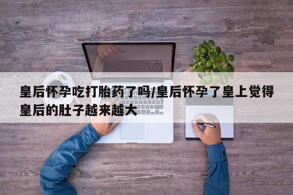 意外怀孕怎么买流产药皇后怀孕吃打胎药了吗/皇后怀孕了皇上觉得皇后的肚子越来越大