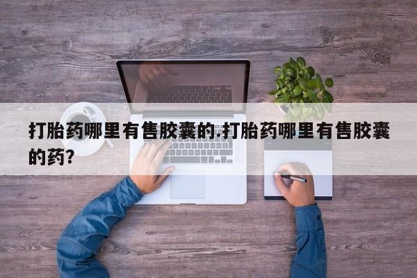 意外怀孕怎么买流产药打胎药哪里有售胶囊的.打胎药哪里有售胶囊的药？