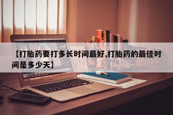 意外怀孕怎么买流产药【打胎药要打多长时间最好,打胎药的最佳时间是多少天】