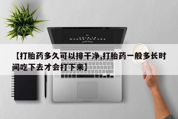 意外怀孕怎么买流产药【打胎药多久可以排干净,打胎药一般多长时间吃下去才会打下来】