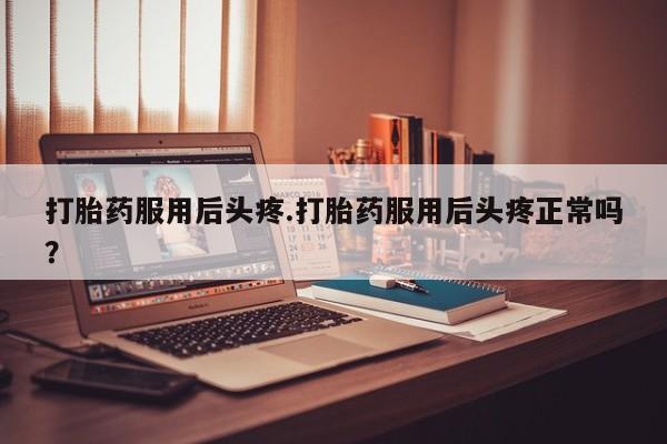 意外怀孕怎么买流产药打胎药服用后头疼.打胎药服用后头疼正常吗？