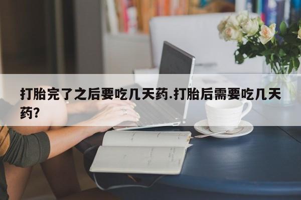 意外怀孕怎么买流产药打胎完了之后要吃几天药.打胎后需要吃几天药？