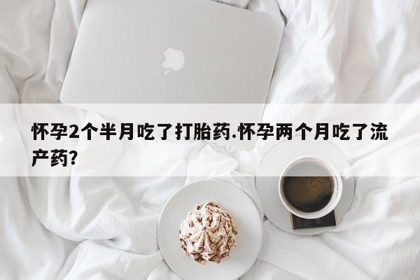 意外怀孕怎么买流产药怀孕2个半月吃了打胎药.怀孕两个月吃了流产药？