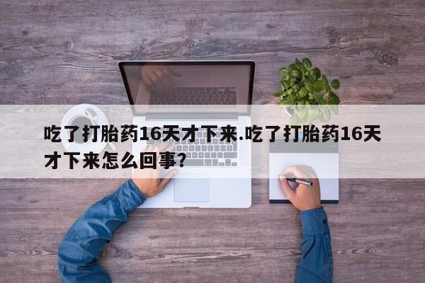意外怀孕怎么买流产药吃了打胎药16天才下来.吃了打胎药16天才下来怎么回事？