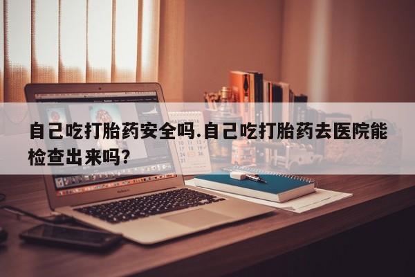意外怀孕怎么买流产药自己吃打胎药安全吗.自己吃打胎药去医院能检查出来吗？