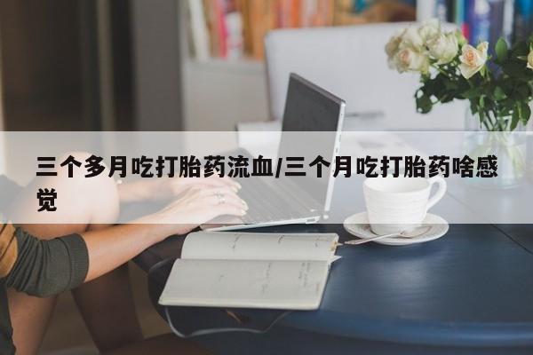 意外怀孕怎么买流产药三个多月吃打胎药流血/三个月吃打胎药啥感觉