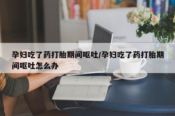 意外怀孕怎么买流产药孕妇吃了药打胎期间呕吐/孕妇吃了药打胎期间呕吐怎么办