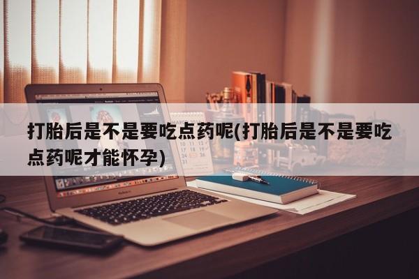 意外怀孕怎么买流产药打胎后是不是要吃点药呢(打胎后是不是要吃点药呢才能怀孕)