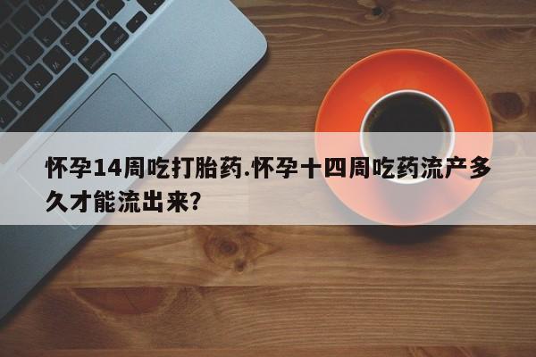 意外怀孕怎么买流产药怀孕14周吃打胎药.怀孕十四周吃药流产多久才能流出来？