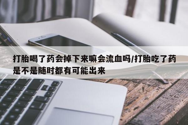 意外怀孕怎么买流产药打胎喝了药会掉下来嘛会流血吗/打胎吃了药是不是随时都有可能出来