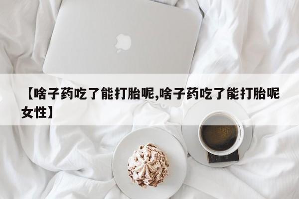 意外怀孕怎么买流产药【啥子药吃了能打胎呢,啥子药吃了能打胎呢女性】