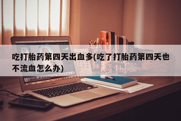 意外怀孕怎么买流产药吃打胎药第四天出血多(吃了打胎药第四天也不流血怎么办)