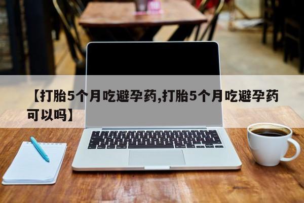 意外怀孕怎么买流产药【打胎5个月吃避孕药,打胎5个月吃避孕药可以吗】
