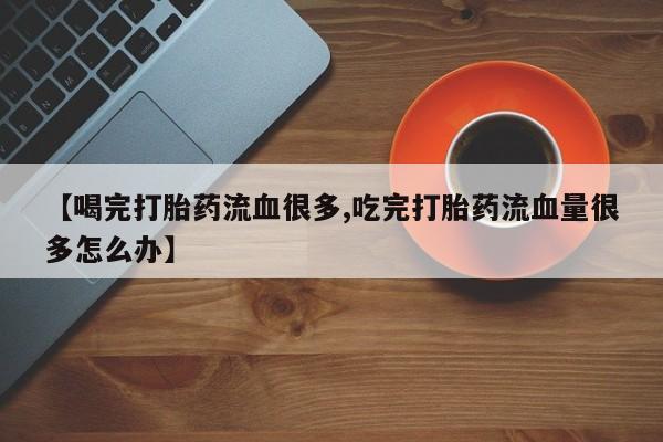 意外怀孕怎么买流产药【喝完打胎药流血很多,吃完打胎药流血量很多怎么办】