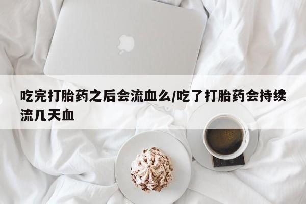 意外怀孕怎么买流产药吃完打胎药之后会流血么/吃了打胎药会持续流几天血