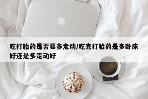 意外怀孕怎么买流产药吃打胎药是否要多走动/吃完打胎药是多卧床好还是多走动好