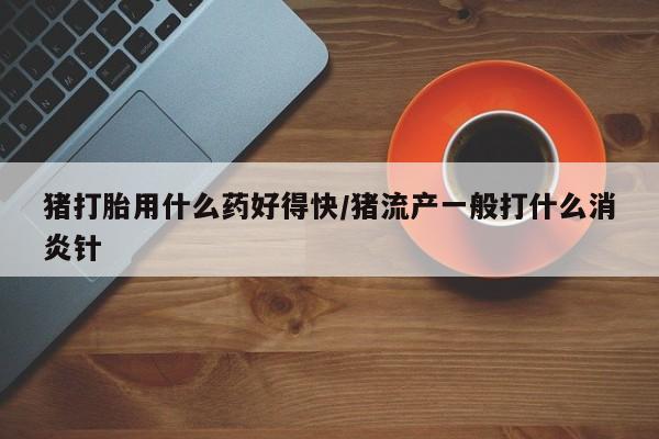 意外怀孕怎么买流产药猪打胎用什么药好得快/猪流产一般打什么消炎针