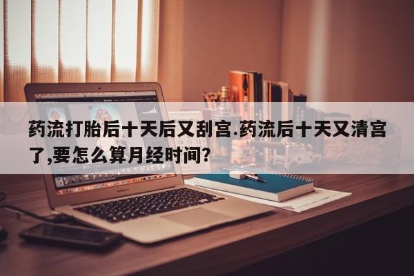 意外怀孕怎么买流产药药流打胎后十天后又刮宫.药流后十天又清宫了,要怎么算月经时间？