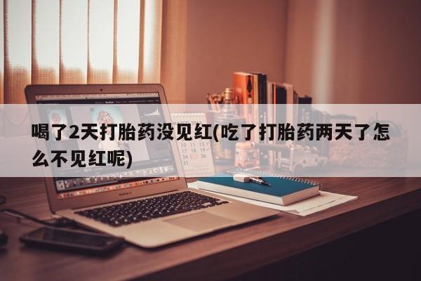 意外怀孕怎么买流产药喝了2天打胎药没见红(吃了打胎药两天了怎么不见红呢)