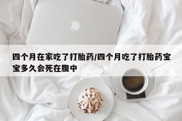 意外怀孕怎么买流产药四个月在家吃了打胎药/四个月吃了打胎药宝宝多久会死在腹中