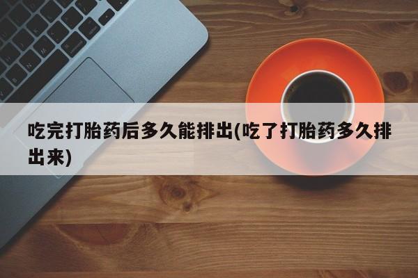 意外怀孕怎么买流产药吃完打胎药后多久能排出(吃了打胎药多久排出来)