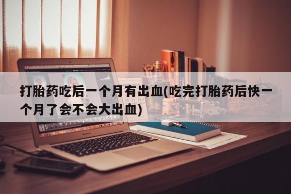 意外怀孕怎么买流产药打胎药吃后一个月有出血(吃完打胎药后快一个月了会不会大出血)
