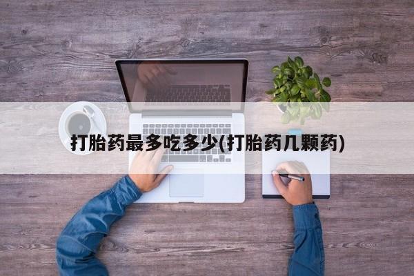 意外怀孕怎么买流产药打胎药最多吃多少(打胎药几颗药)