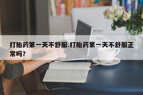 意外怀孕怎么买流产药打胎药第一天不舒服.打胎药第一天不舒服正常吗？