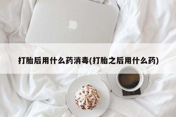 意外怀孕怎么买流产药打胎后用什么药消毒(打胎之后用什么药)