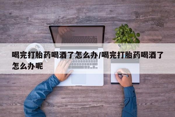 意外怀孕怎么买流产药喝完打胎药喝酒了怎么办/喝完打胎药喝酒了怎么办呢
