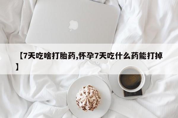 意外怀孕怎么买流产药【7天吃啥打胎药,怀孕7天吃什么药能打掉】