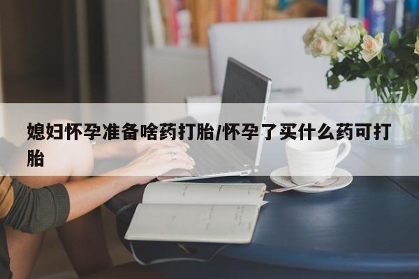 意外怀孕怎么买流产药媳妇怀孕准备啥药打胎/怀孕了买什么药可打胎