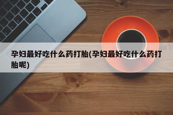 意外怀孕怎么买流产药孕妇最好吃什么药打胎(孕妇最好吃什么药打胎呢)