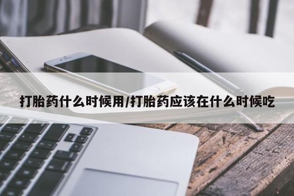 意外怀孕怎么买流产药打胎药什么时候用/打胎药应该在什么时候吃