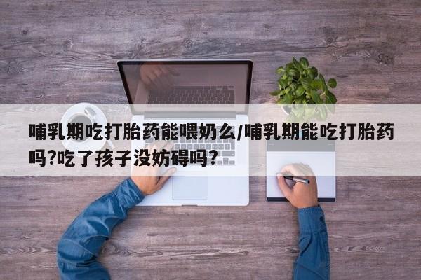 意外怀孕怎么买流产药哺乳期吃打胎药能喂奶么/哺乳期能吃打胎药吗?吃了孩子没妨碍吗?