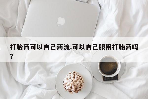 意外怀孕怎么买流产药打胎药可以自己药流.可以自己服用打胎药吗？
