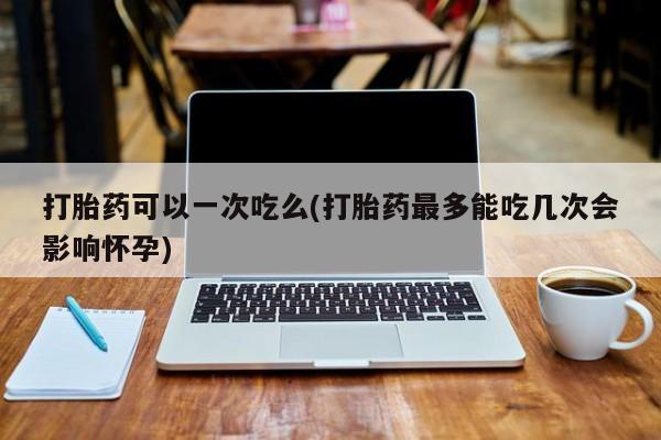 意外怀孕怎么买流产药打胎药可以一次吃么(打胎药最多能吃几次会影响怀孕)